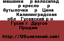 машинка 500р велосипед 1000р кресло 5000р бутылочки 500р › Цена ­ 7 000 - Калининградская обл., Гусевский р-н, Гусев г. Другое » Продам   